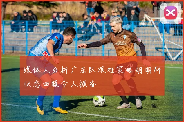 媒体人分析广东队艰难策略胡明轩状态回暖令人振奋