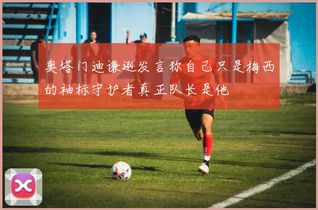 奥塔门迪谦逊发言称自己只是梅西的袖标守护者真正队长是他