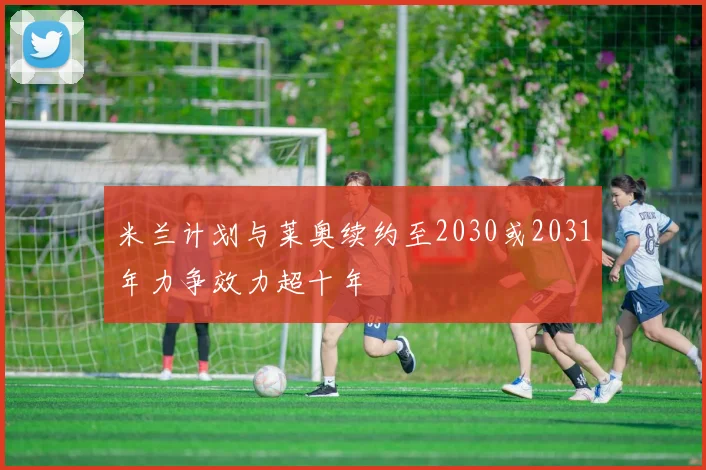 米兰计划与莱奥续约至2030或2031年力争效力超十年