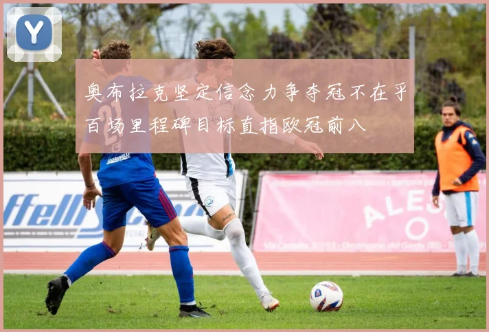 奥布拉克坚定信念力争夺冠不在乎百场里程碑目标直指欧冠前八