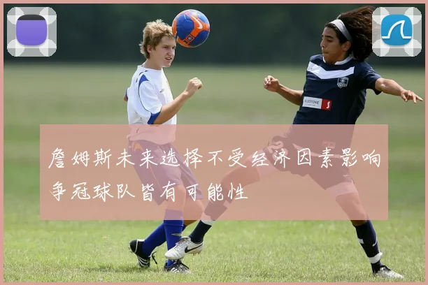 詹姆斯未来选择不受经济因素影响争冠球队皆有可能性