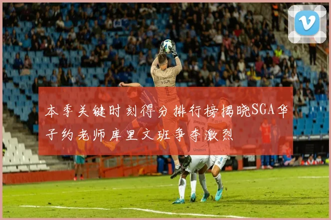 本季关键时刻得分排行榜揭晓SGA华子约老师库里文班争夺激烈