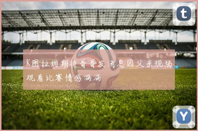 K图拉姆期待哥哥发消息因父亲现场观看比赛情感满满