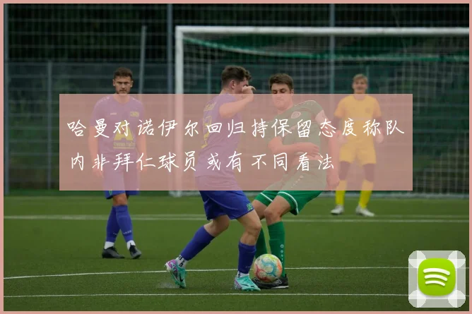 哈曼对诺伊尔回归持保留态度称队内非拜仁球员或有不同看法