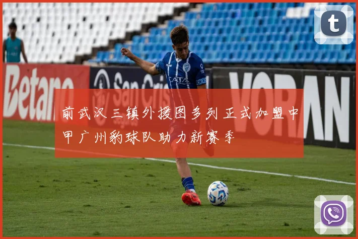前武汉三镇外援图多列正式加盟中甲广州豹球队助力新赛季
