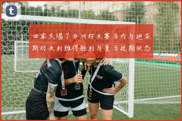回家天塌了非洲杯决赛马内与迪亚斯对决利雅得胜利与皇马近期状态堪忧
