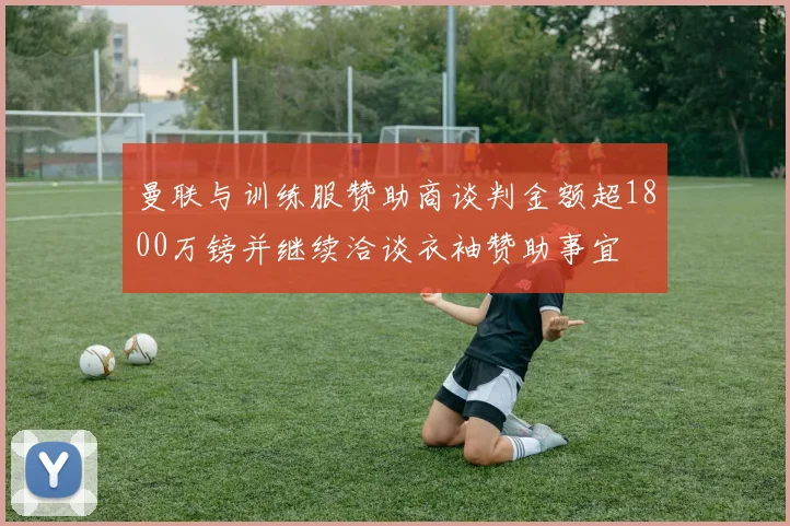 曼联与训练服赞助商谈判金额超1800万镑并继续洽谈衣袖赞助事宜