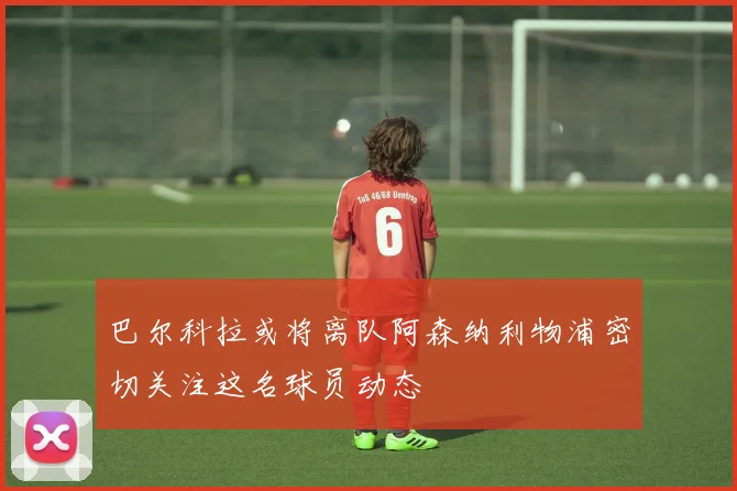 巴尔科拉或将离队阿森纳利物浦密切关注这名球员动态