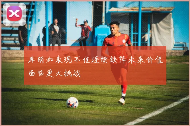 库明加表现不佳连续缺阵未来价值面临更大挑战