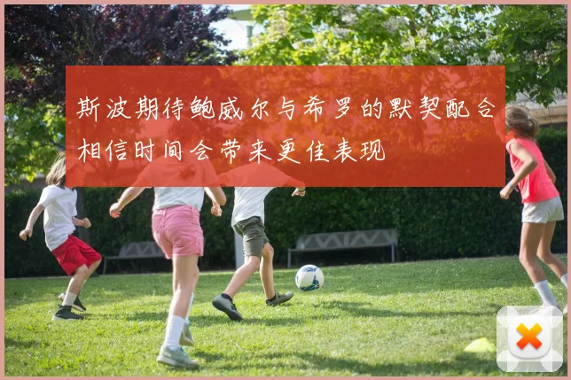 斯波期待鲍威尔与希罗的默契配合相信时间会带来更佳表现
