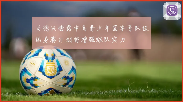 马德兴透露中乌青少年国字号队伍热身赛计划将增强球队实力