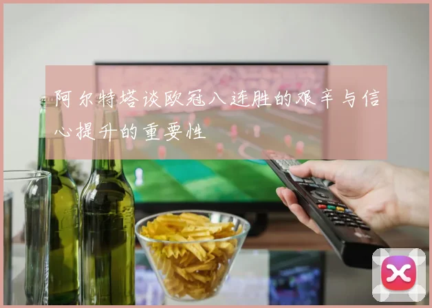 阿尔特塔谈欧冠八连胜的艰辛与信心提升的重要性