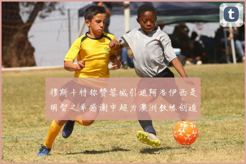 穆斯卡特称赞蓉城引进阿洛伊西是明智之举感谢中超为澳洲教练创造机会